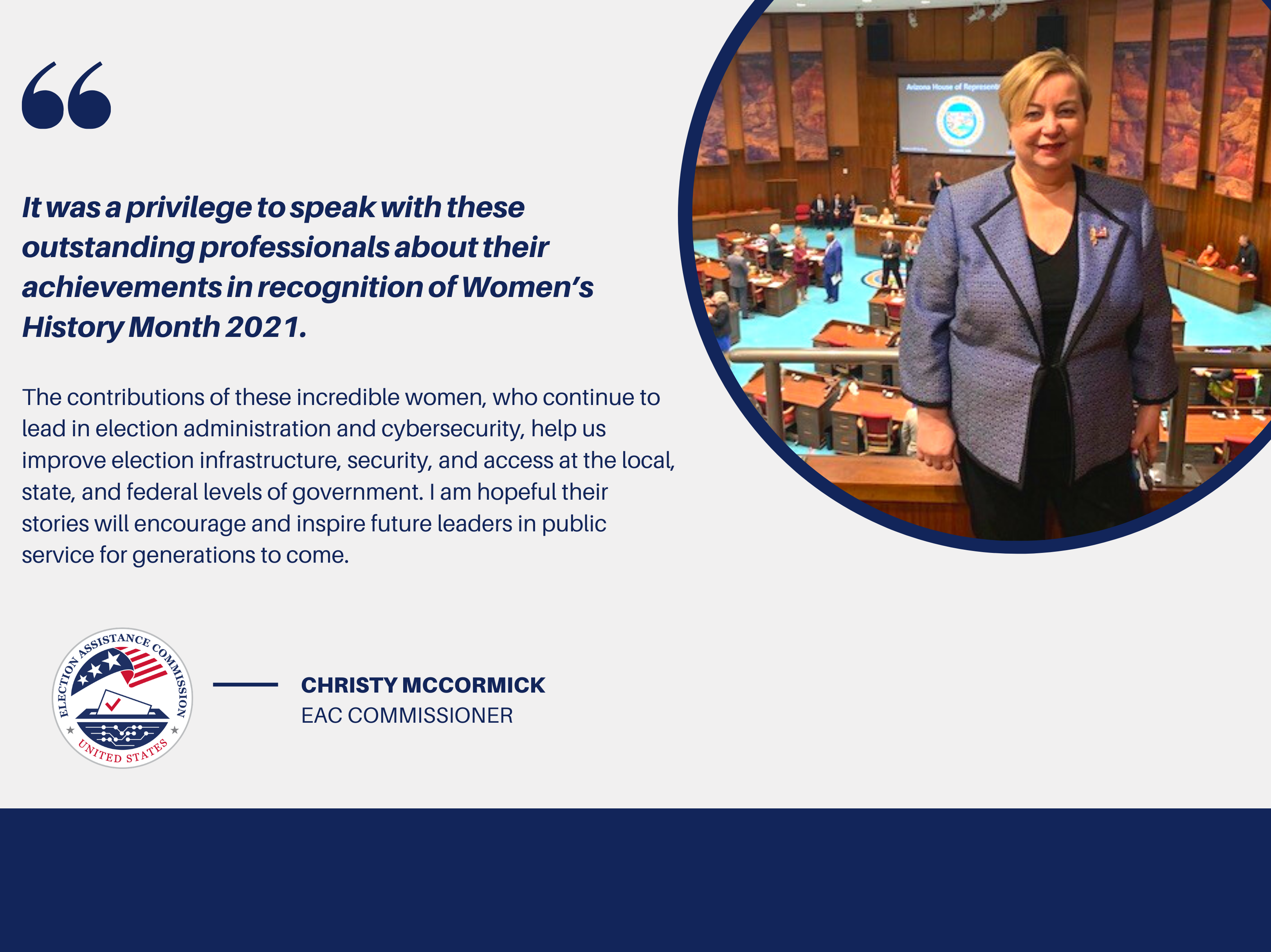 Image of EAC Commissioner Christy McCormick with a quote that says, "It was a privilege to speak with these outstanding professionals about their achievements in recognition of Women’s History Month 2021. The contributions of these incredible women, who continue to lead in the election administration and cybersecurity, help us improve election infrastructure, security, and access at the local, state, and federal levels of government. I am hopeful their stories will encourage and inspire future leaders..."