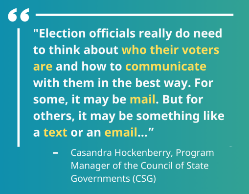 "Election officials really do need to think about who their voters are and how to communicate with them in the best way. For some, it may be mail. But for others, it may be something like a text or an email...”"