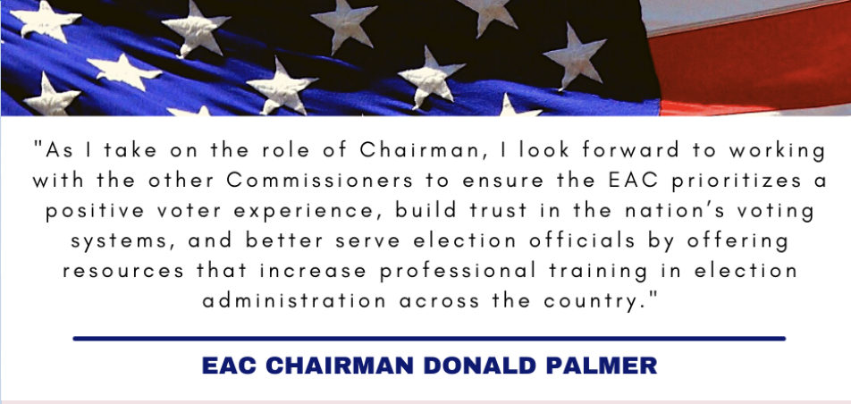 "As I take on the role of Chairman, I look forward to working with the other Commissioners to ensure the EAC prioriizes a positive voter experience, build trust in the nation's voting systems, and better serve election officials by offering resources that increase professional training in elections administration across the country." EAC Chairman Donald Palmer