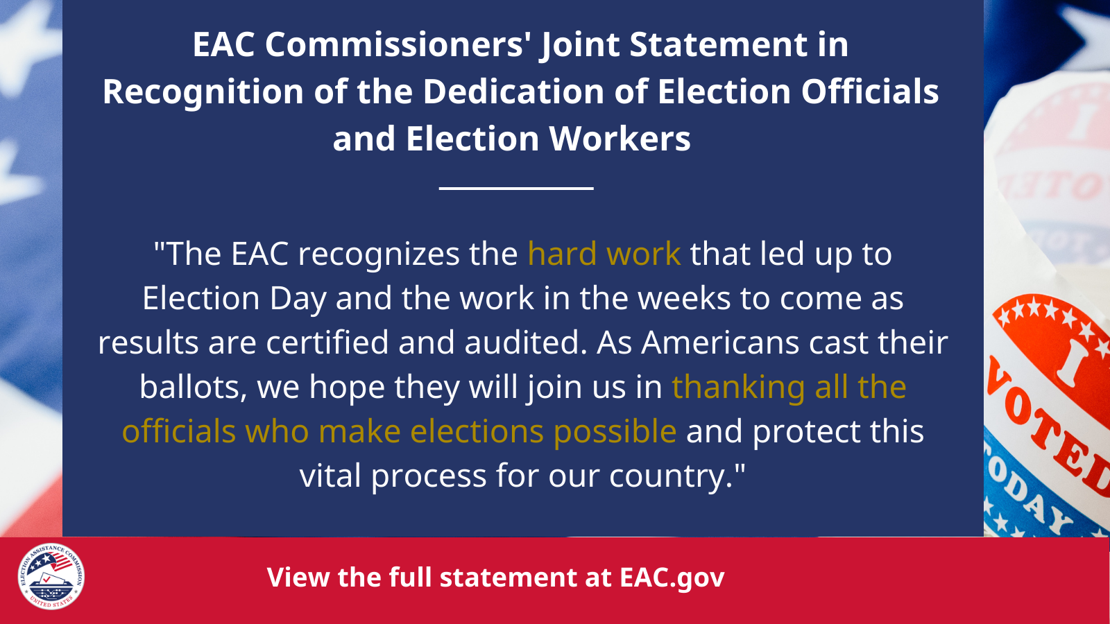 "Heading Text: EAC Commissioners' Joint Statement in Recognition of the Dedication of Election Officials and Election Workers, Quote from Commissioners below header: 'The EAC recognizes the hard work that led up to Election Day and the work in the weeks to come as results are certified and audited. As Americans cast their ballots, we hope they will join us in thanking all the officials who make elections possible and protect this vital process for our country.'"