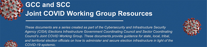 GCC and SCC  Joint COVID Working Group Resources: These documents are a series created as part of the Cybersecurity and Infrastructure Security Agency (CISA) Elections Infrastructure Government Coordinating Council and Sector Coordinating Council’s Joint COVID Working Group. These documents provide guidance for state, local, tribal, and territorial election officials on how to administer and secure election infrastructure in light of the COVID-19 epidemic.