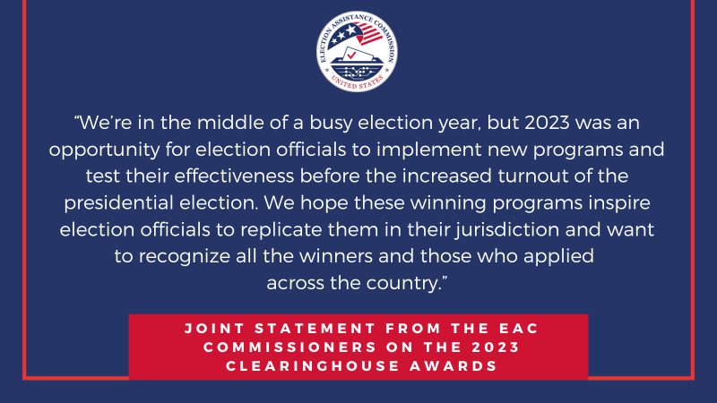 "We’re in the middle of a busy election year, but 2023 was an opportunity for election officials to implement new programs and test their effectiveness before the increased turnout of the presidential election. We hope these winning programs inspire election officials to replicate them in their jurisdiction and want to recognize all the winners and those who applied across the country" Joint Statement from the EAC Commissioners on the 2023 Clearinghouse Awards