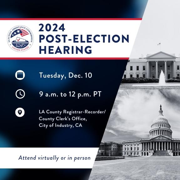 A dark blue background fills the frame. In a white and red bar is a circular EAC logo with text to the right that reads "2024 Post-election Hearing". Below are three rows of text in white reading "Tuesday, Dec. 10, 9 a.m. to 12 p.m. PT, LA County Registrar-Recorder/County Clerk’s Office, City of Industry, CA." Below in white bar reads "Attend virtually or in person." To the right of the frame are two bland white photos of the White House and US Capitol.  