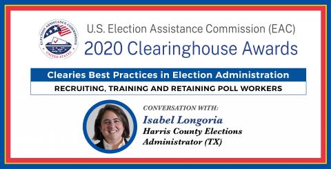 U.S. Election Assistance Commission 2020 Clearinghouse Award Clearies Best Practices in Election Administration - Recruiting, Training and Retaining Poll Workers Conversation with Isabel Longoria Harris County Elections Administrator (TX)